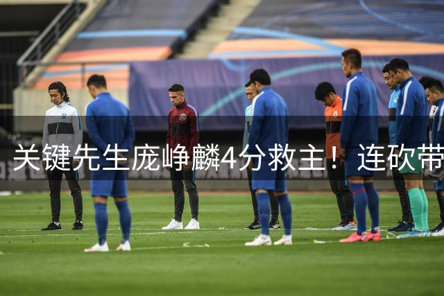 关键先生庞峥麟4分救主！连砍带罚终结球队进攻断电危机