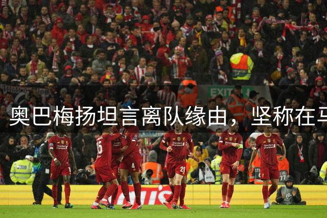 奥巴梅扬坦言离队缘由，坚称在马赛竭尽全力