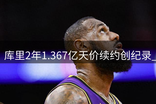 库里2年1.367亿天价续约创纪录 41岁年薪将突破7000万大关