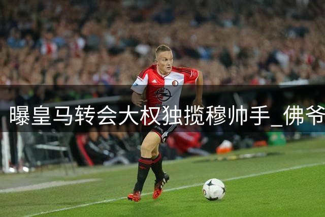 曝皇马转会大权独揽穆帅手 佛爷时代首次放权引热议