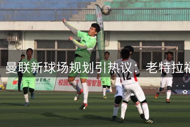 曼联新球场规划引热议：老特拉福德未来蓝图接受市民检阅