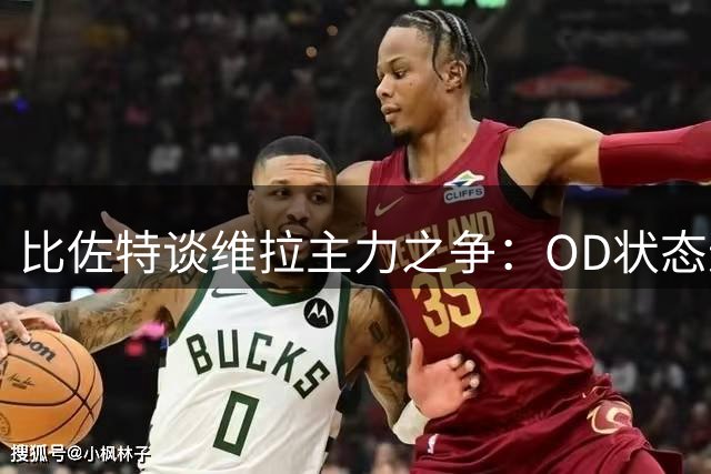 比佐特谈维拉主力之争：OD状态逐步提升，将努力与马丁内斯竞争