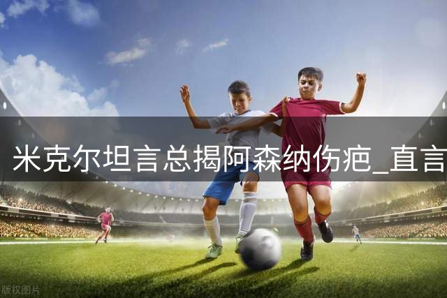米克尔坦言总揭阿森纳伤疤 直言角球战术存争议