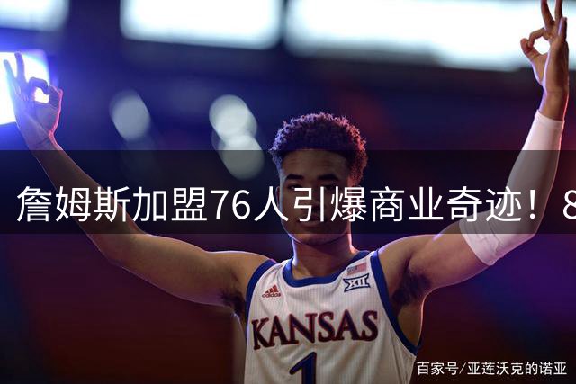 詹姆斯加盟76人引爆商业奇迹！800万签约撬动4亿美元经济效应