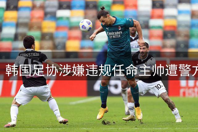 韩国足协涉嫌违规任命主帅遭警方突袭 洪明甫世界杯失利引高层震荡