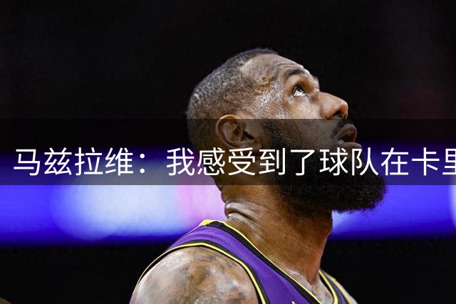 马兹拉维：我感受到了球队在卡里克带领下持续进步的迹象