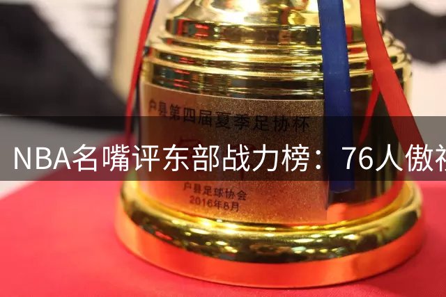 NBA名嘴评东部战力榜：76人傲视群雄 两大黑马引热议